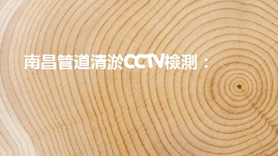 南昌管道清淤CCTV檢測：解密城市下的隱秘世界！